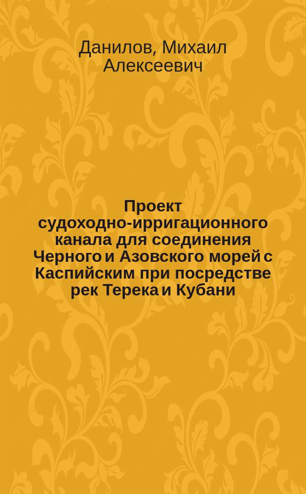 Проект судоходно-ирригационного канала для соединения Черного и Азовского морей с Каспийским при посредстве рек Терека и Кубани: Техн. беседа в Кавк. техн. о-ве 17 окт. 1879 г. по сообщ. М.А. Данилова; О проекте судоходно-ирригационных каналов между морями Каспийским, Черным и Азовским на основании оконченных изысканий: По сообщ. М.А. Данилова. Обзор предположений об обводнении Северного Кавказа (по поводу проекта г. Данилова об устройстве судоходно-ирригационного канала между Азовским и Каспийским морем, по ложбине Маныча) : Техн. беседа 17 февр. 1882 г