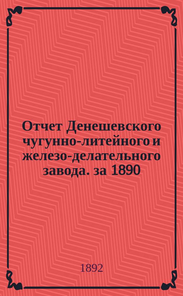 Отчет Денешевского чугунно-литейного и железо-делательного завода. за 1890/1 год : за 1890/1 год. С 31-го окт. 1890 по 31-е окт. 1891 г.