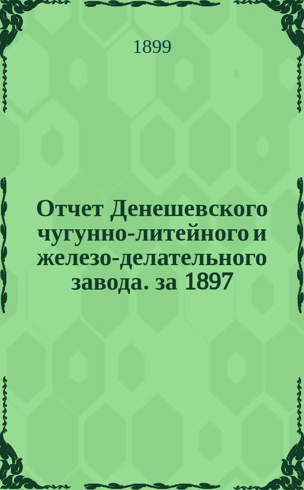 Отчет Денешевского чугунно-литейного и железо-делательного завода. за 1897/8 год : за 1897/8 год. С 31-го окт. 1897 по 31-е окт. 1898 г.