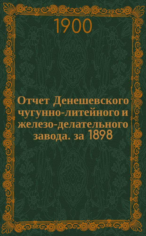 Отчет Денешевского чугунно-литейного и железо-делательного завода. за 1898/9 год : за 1898/9 год. С 31-го окт. 1898 по 31-е окт. 1899 г.