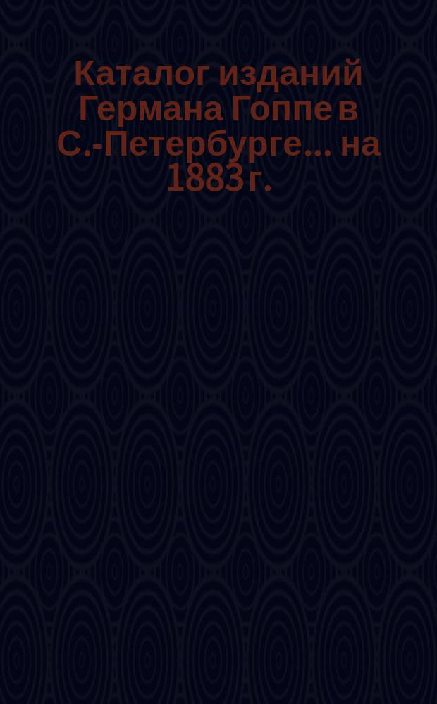 Каталог изданий Германа Гоппе в С.-Петербурге... ... [на 1883 г.]