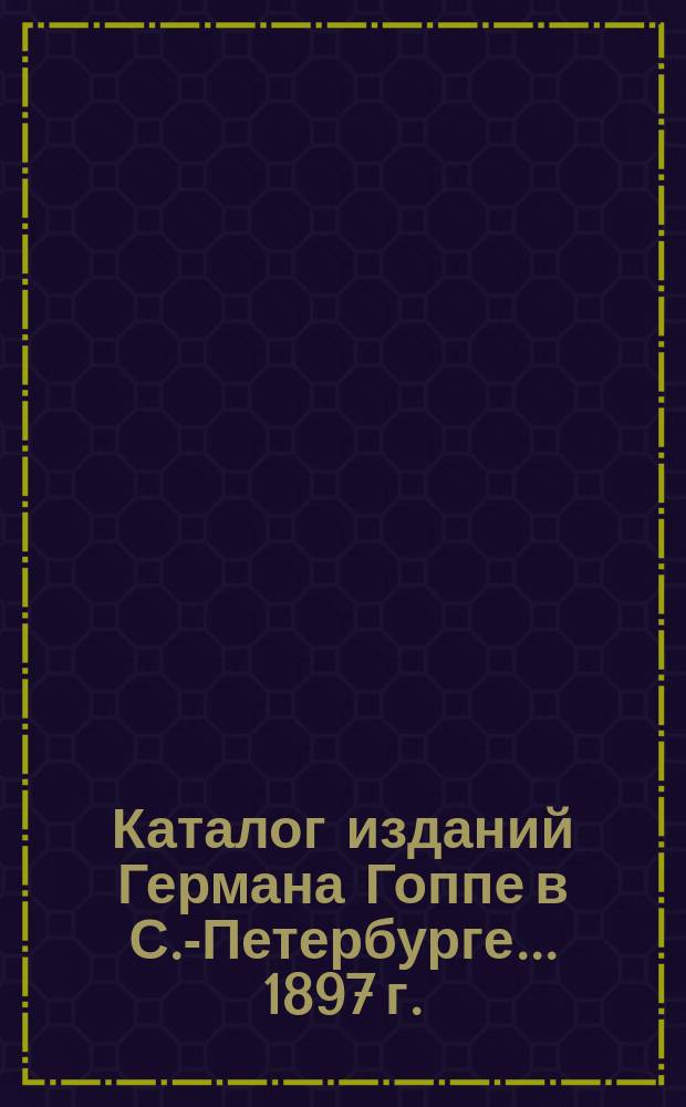 Каталог изданий Германа Гоппе в С.-Петербурге... ... 1897 г.