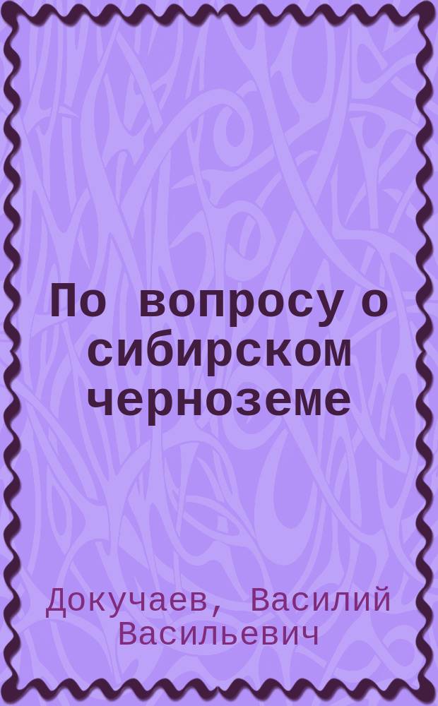 По вопросу о сибирском черноземе : (Докл. В.В. Докучаева, С.-х. отд. Имп. Вольн. экон. о-ва, 11 марта 1882 г.)