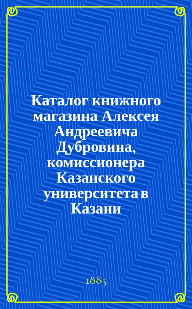 Каталог книжного магазина Алексея Андреевича Дубровина, комиссионера Казанского университета в Казани...