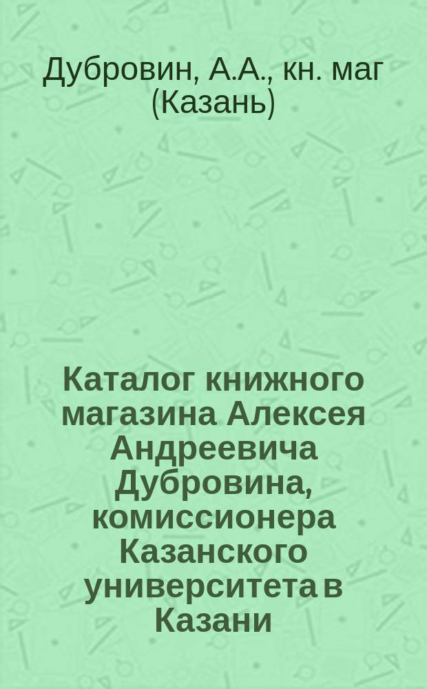 Каталог книжного магазина Алексея Андреевича Дубровина, комиссионера Казанского университета в Казани...