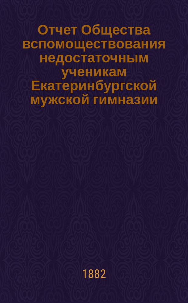 Отчет Общества вспомоществования недостаточным ученикам Екатеринбургской мужской гимназии... ... за 1881-1882 г.