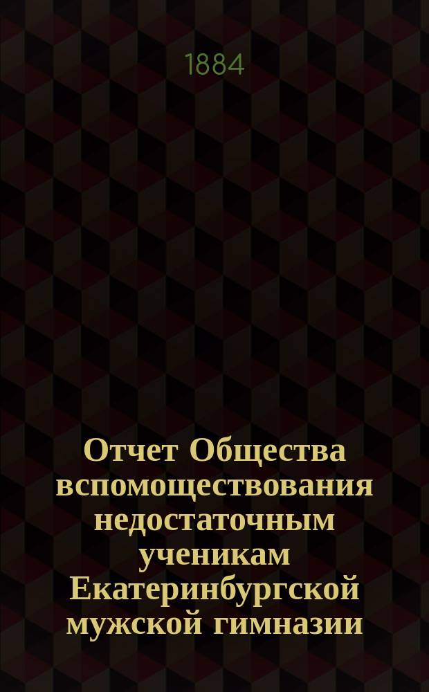 Отчет Общества вспомоществования недостаточным ученикам Екатеринбургской мужской гимназии... ... за третий год его существования, с 15 августа 1883 г. по 15 августа 1884 год