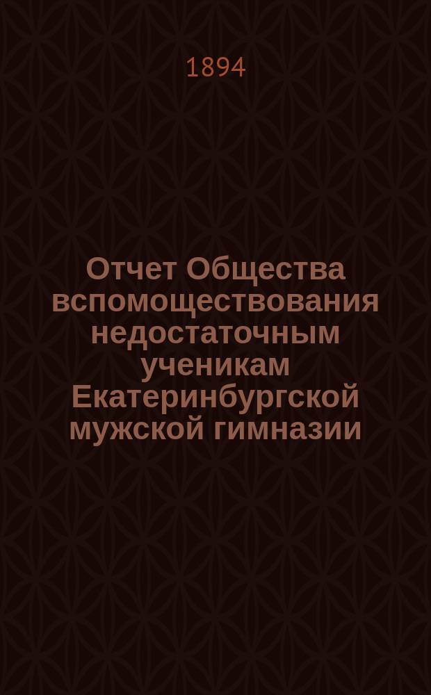 Отчет Общества вспомоществования недостаточным ученикам Екатеринбургской мужской гимназии... ... за 12-й год его существования, с 1 января 1893 года до 1-го января 1894 г.