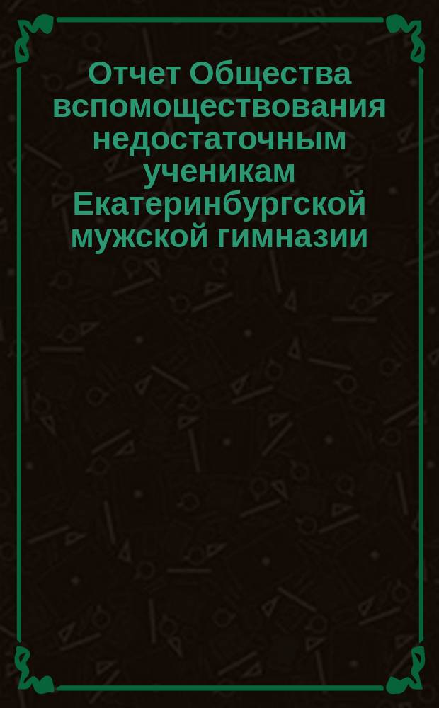 Отчет Общества вспомоществования недостаточным ученикам Екатеринбургской мужской гимназии... ... за 16-й год его существования, с 1-го января 1897 года до 1-го января 1898 г.