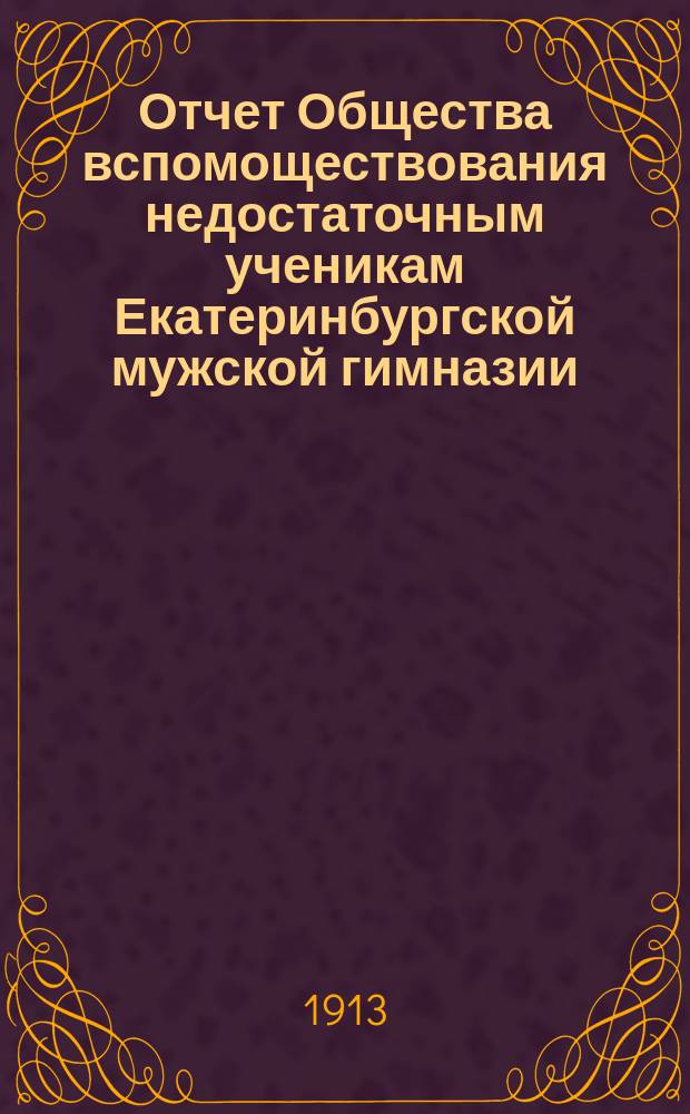 Отчет Общества вспомоществования недостаточным ученикам Екатеринбургской мужской гимназии... ... за 31-й год существования, с 1-го января 1912 г. по 1-е января 1913 г.