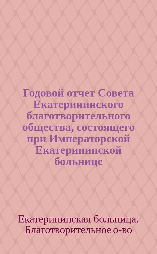Годовой отчет Совета Екатерининского благотворительного общества, состоящего при Императорской Екатерининской больнице...
