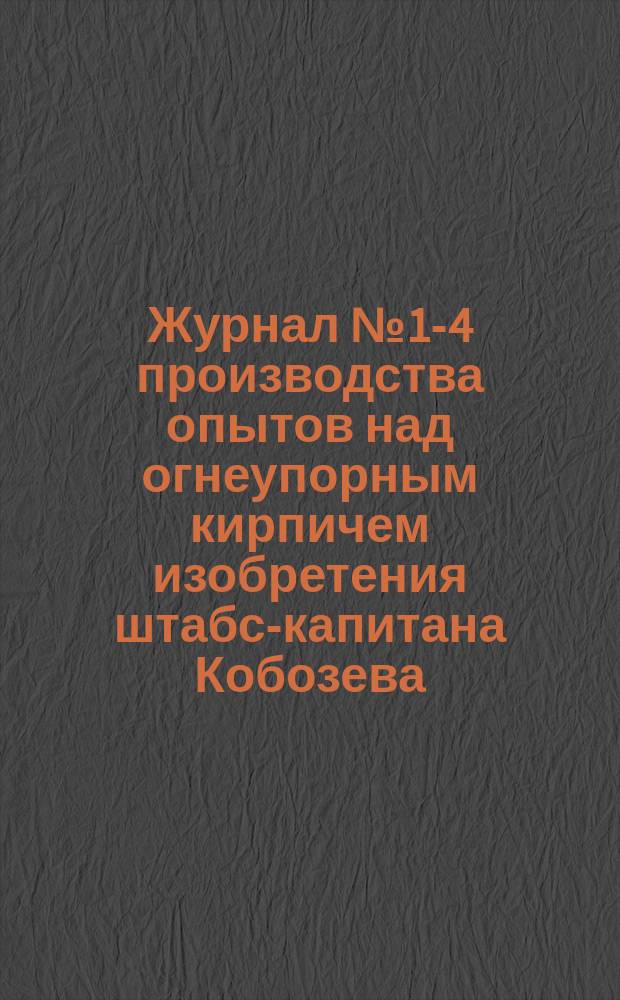 Журнал № 1-4 производства опытов над огнеупорным кирпичем изобретения штабс-капитана Кобозева, в здании паровой кузницы в сварочной печи № 1 при Адмиралтейских Ижорских заводах