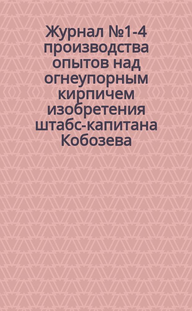 Журнал № 1-4 производства опытов над огнеупорным кирпичем изобретения штабс-капитана Кобозева, в здании паровой кузницы в сварочной печи № 1 при Адмиралтейских Ижорских заводах