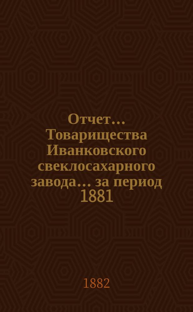 Отчет... Товарищества Иванковского свеклосахарного завода... ... за период 1881/2 г.