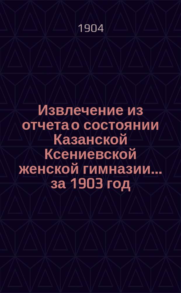 Извлечение из отчета о состоянии Казанской Ксениевской женской гимназии... ... за 1903 год