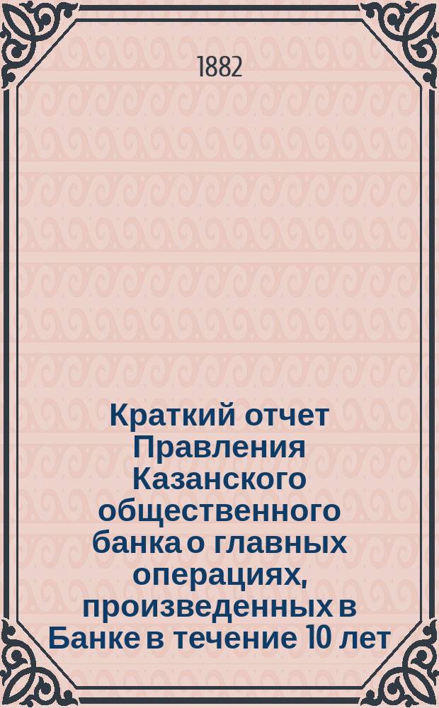 Краткий отчет Правления Казанского общественного банка о главных операциях, произведенных в Банке в течение 10 лет, с 1871 по 1881 год