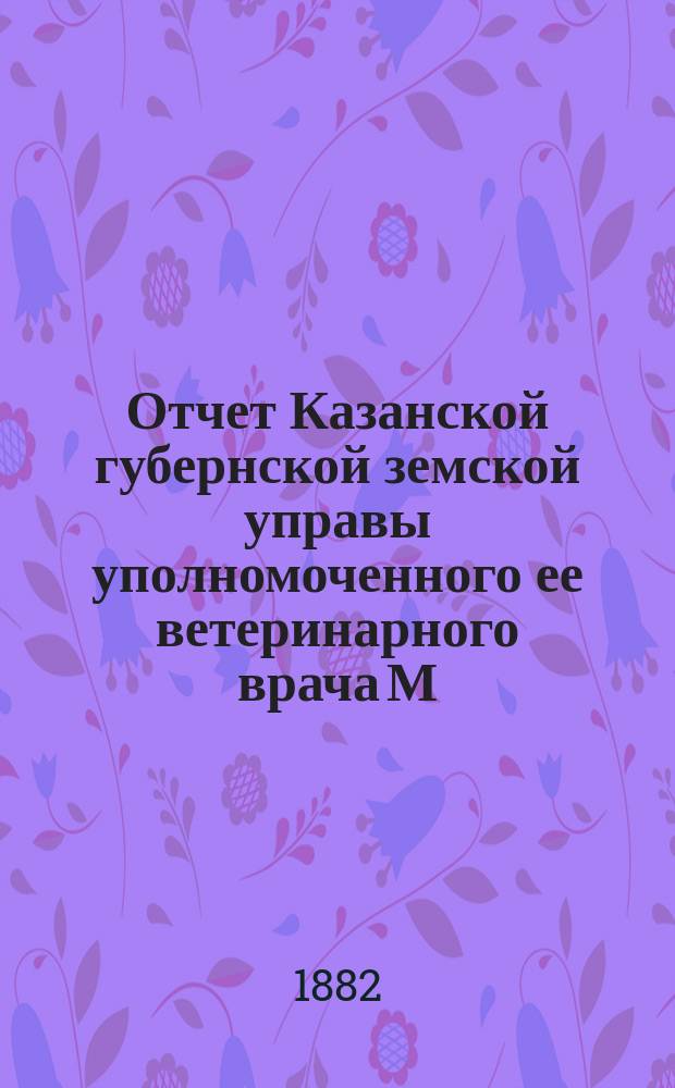 Отчет Казанской губернской земской управы уполномоченного ее ветеринарного врача М.А. Исакова за...