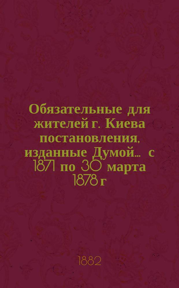 Обязательные для жителей г. Киева постановления, изданные Думой... ... с 1871 по 30 марта 1878 г.