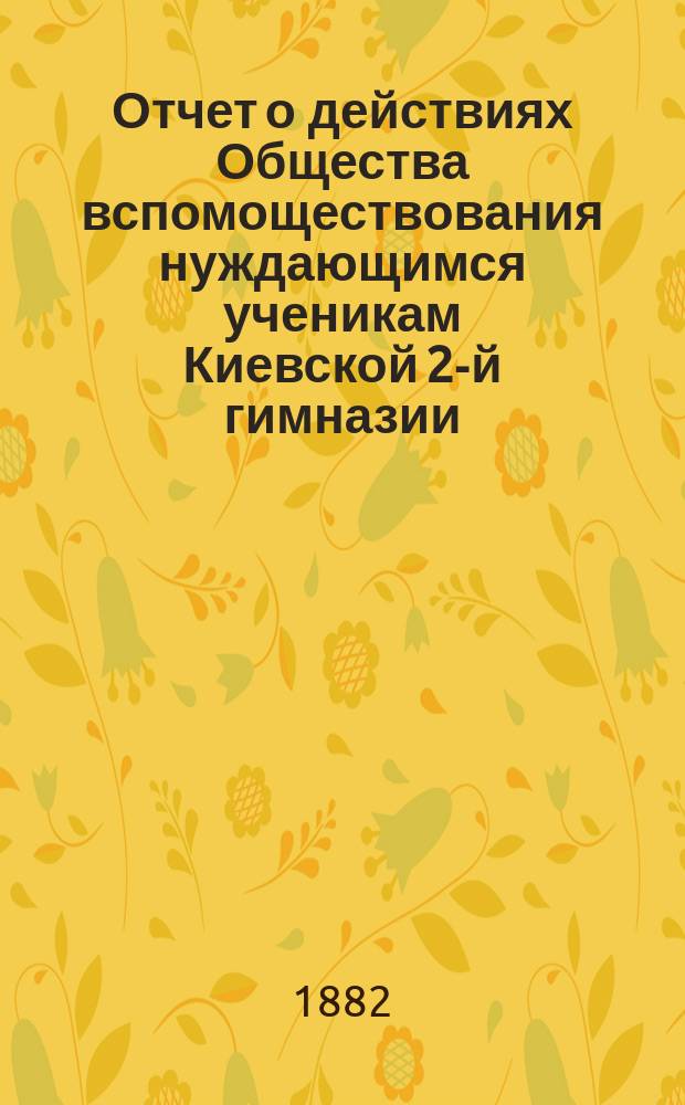 Отчет о действиях Общества вспомоществования нуждающимся ученикам Киевской 2-й гимназии... ... за 1882 год