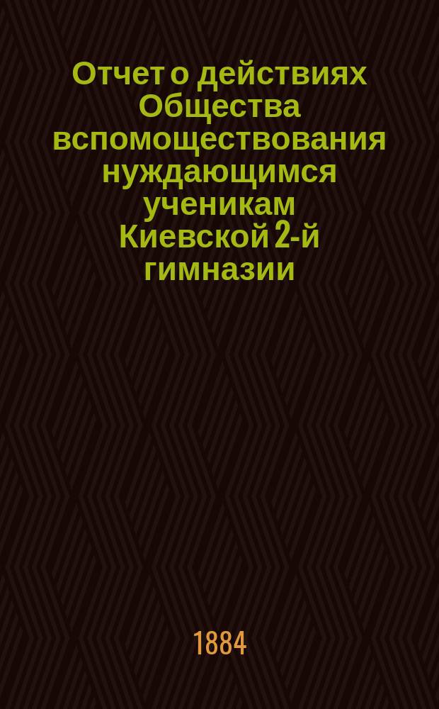 Отчет о действиях Общества вспомоществования нуждающимся ученикам Киевской 2-й гимназии... ... за 1884 год