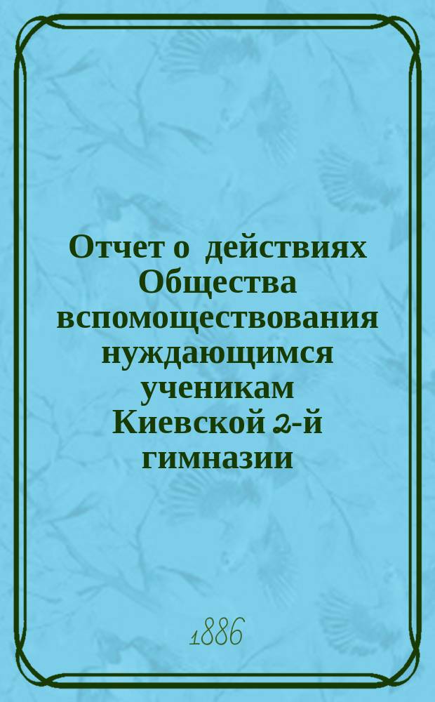 Отчет о действиях Общества вспомоществования нуждающимся ученикам Киевской 2-й гимназии... ... с 1-го августа 1885 г. по 1-е августа 1886 г.