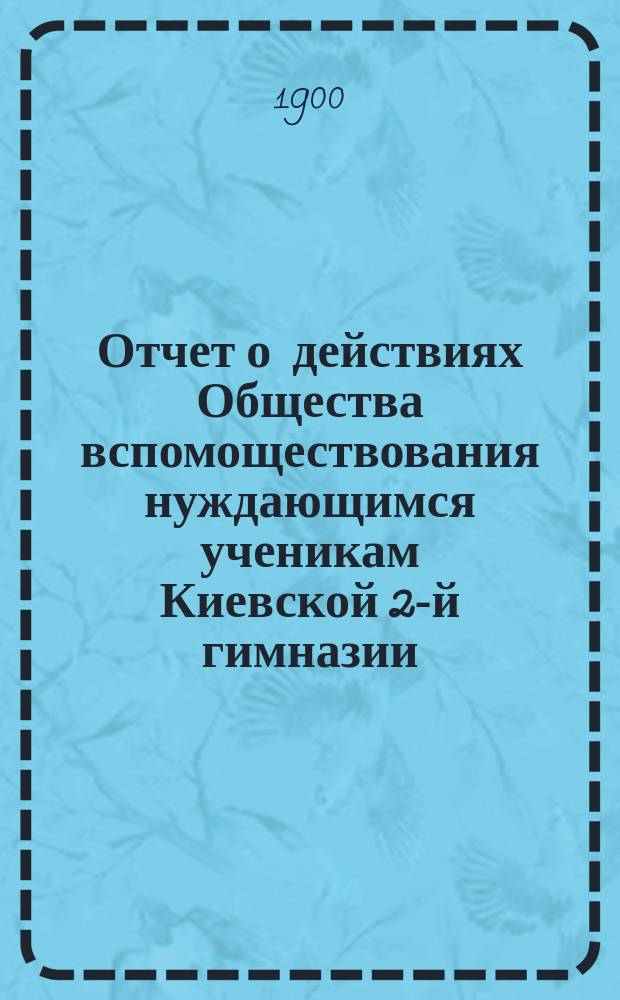Отчет о действиях Общества вспомоществования нуждающимся ученикам Киевской 2-й гимназии... ... за 1899 год