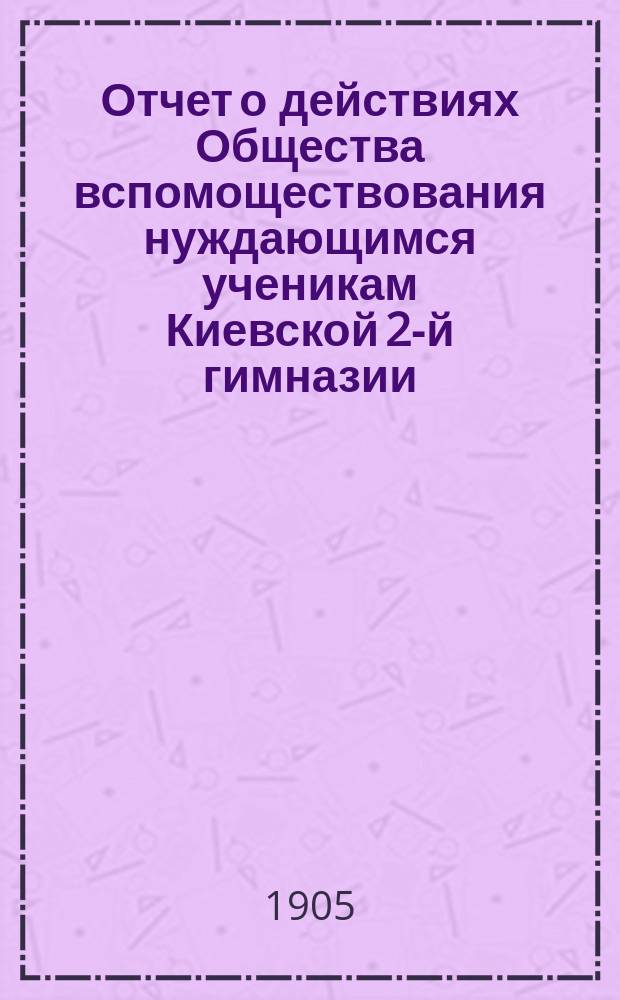 Отчет о действиях Общества вспомоществования нуждающимся ученикам Киевской 2-й гимназии... ... за 1904 год
