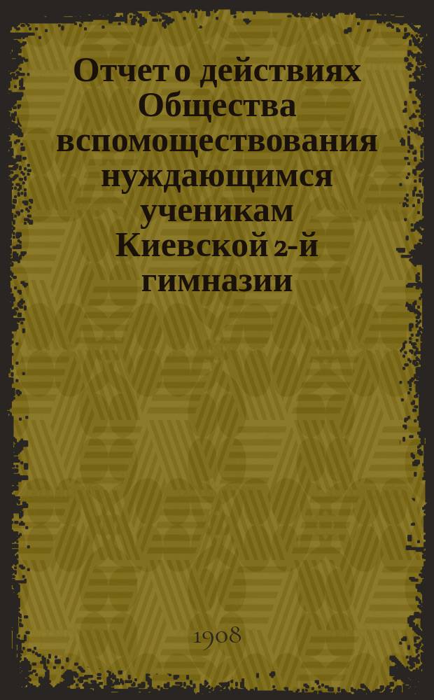 Отчет о действиях Общества вспомоществования нуждающимся ученикам Киевской 2-й гимназии... ... за 1907 год