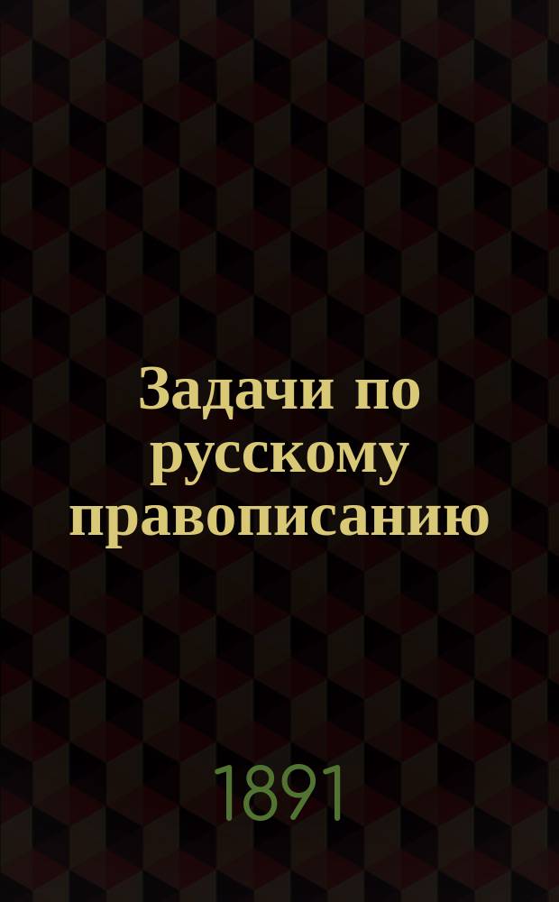 Задачи по русскому правописанию : Для учащихся в мл. кл. сред. учеб. заведений и в гор. уч-щах : С прил. орфогр. слов. : Пособие для клас. и домаш. обучения правописанию по изыскат. методу, т. е. путем предложения учащимся орфогр. задач для самостоят. решения