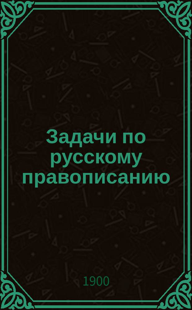 Задачи по русскому правописанию : Для учащихся в мл. кл. сред. учеб. заведений и в гор. уч-щах : С прил. орфогр. слов. : Пособие для клас. и домаш. обучения правописанию путем предложения учащимся орфогр. задач для самостоят. решения