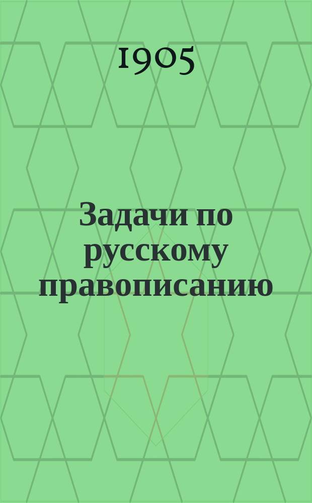 Задачи по русскому правописанию : Для учащихся в мл. кл. сред. учеб. заведений и в гор. уч-щах : С прил. орфогр. слов. : Пособие для клас. и домаш. обучения правописанию путем предложения учащимся орфогр. задач для самостоят. решения