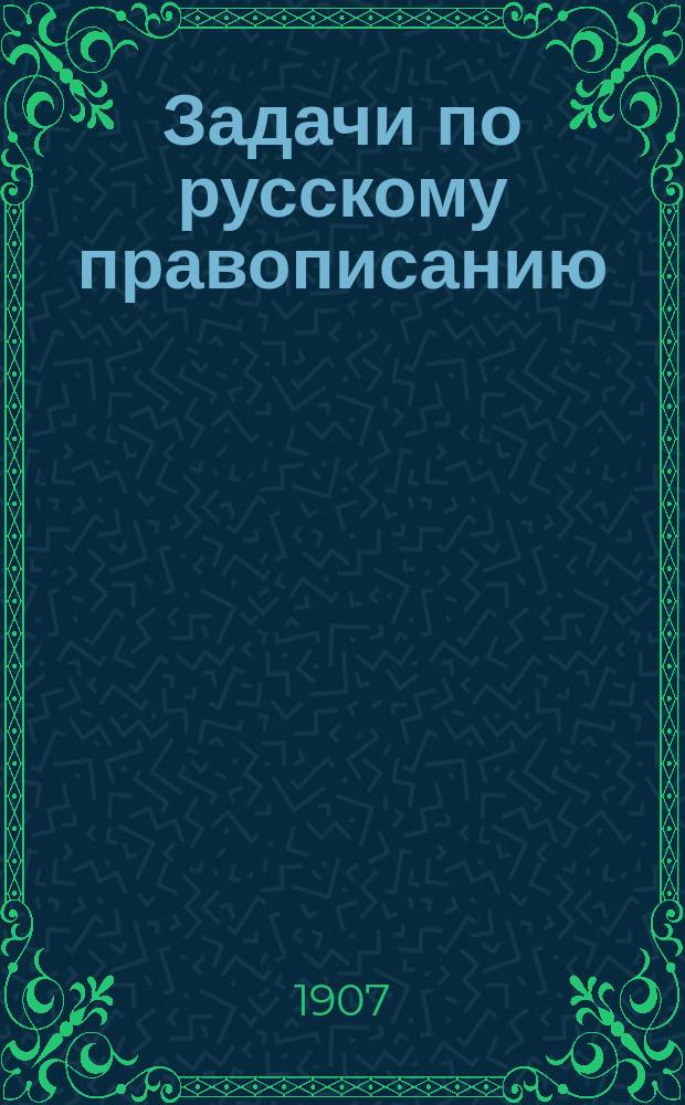 Задачи по русскому правописанию : Для учащихся в мл. кл. сред. учеб. заведений и в гор. уч-щах : С прил. орфогр. слов. : Пособие для клас. и домаш. обучения правописанию путем предложения учащимся орфогр. задач для самостоят. решения