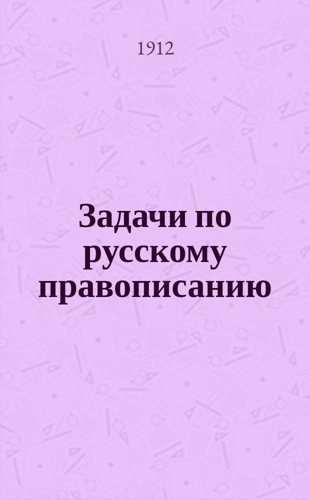 Задачи по русскому правописанию : Для учащихся в мл. кл. сред. учеб. заведений и в гор. уч-щах : С прил. орфогр. слов. : Пособие для клас. и домаш. обучения правописанию путем предложения учащимся орфогр. задач для самостоят. решения