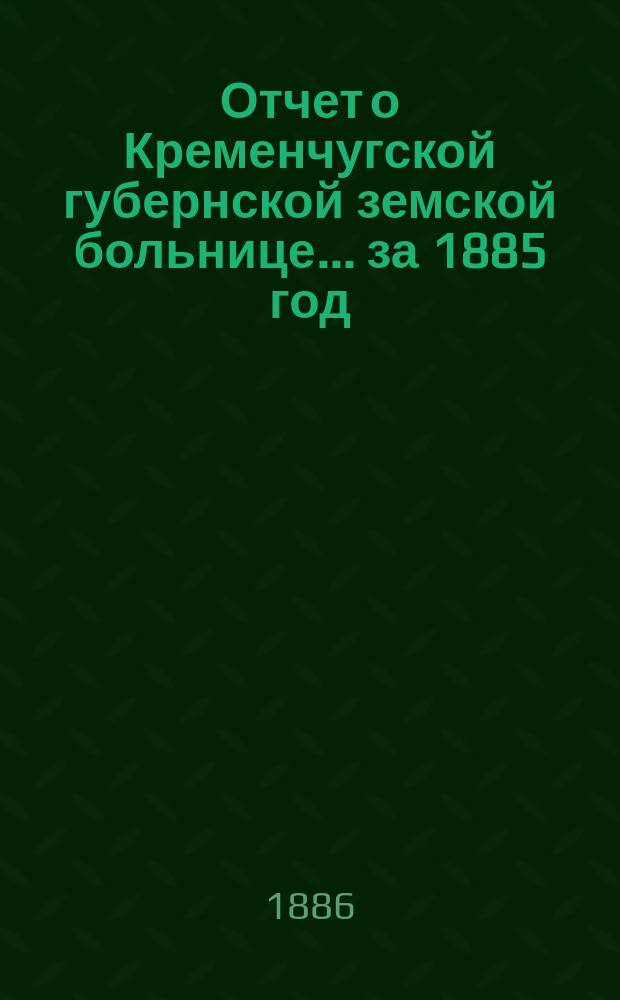 Отчет о Кременчугской губернской земской больнице... за 1885 год