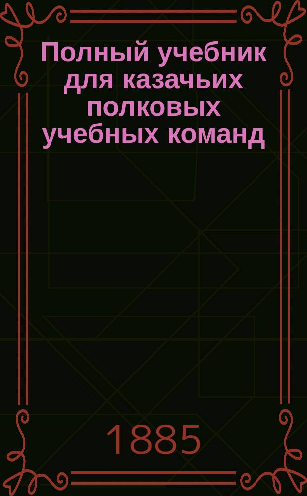 Полный учебник для казачьих полковых учебных команд : С 200 рис. и черт., прил. сведений: 1) из топографии, 2) конно-саперного дела и 3) сб. арифмет. задач