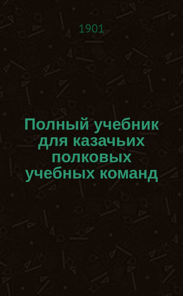 Полный учебник для казачьих полковых учебных команд : С 250-ю рис. и черт