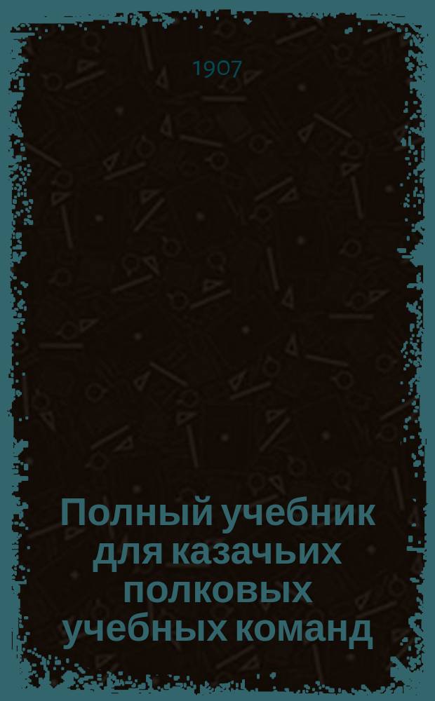 Полный учебник для казачьих полковых учебных команд : С 250-ю рис. и черт