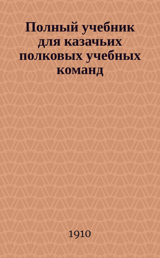 Полный учебник для казачьих полковых учебных команд : С 250-ю рис. и черт