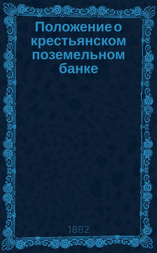 Положение о крестьянском поземельном банке : Утв. 18 мая 1882 г. : С прил.