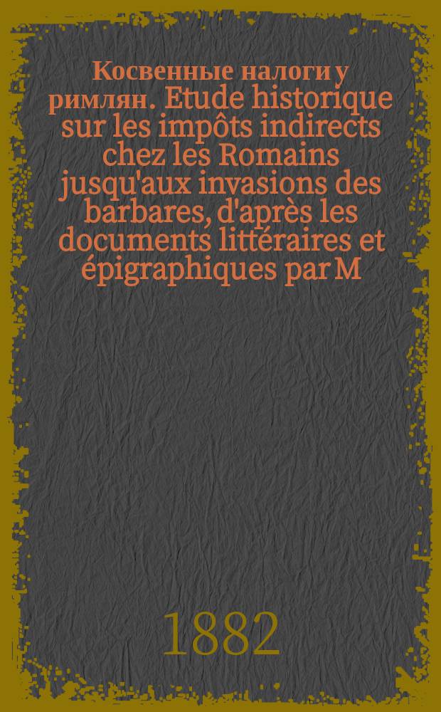 Косвенные налоги у римлян. Etude historique sur les imp&ocirc;ts indirects chez les Romains jusqu'aux invasions des barbares, d'apr&egrave;s les documents litt&eacute;raires et &eacute;pigraphiques par M.R. Cagnat. (Ouvrage couronn&eacute; par l'Acad&eacute;mie des Inscriptions et Belles lettres). Paris. 1882. XIV+245. 8&deg; : Рец.