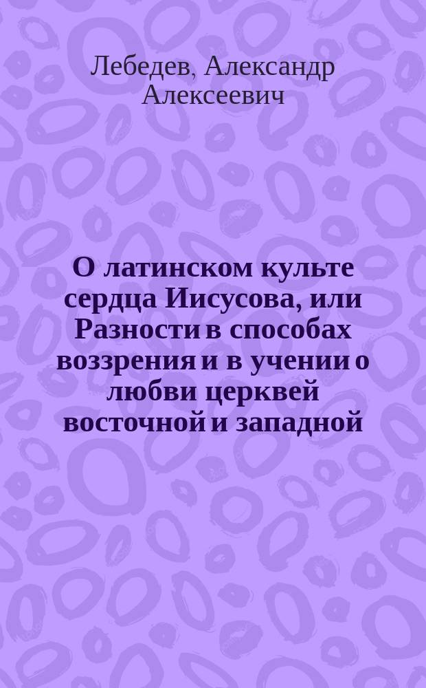 О латинском культе сердца Иисусова, или Разности в способах воззрения и в учении о любви церквей восточной и западной : Полемико-догматическое исслед. прот. А. Лебедева