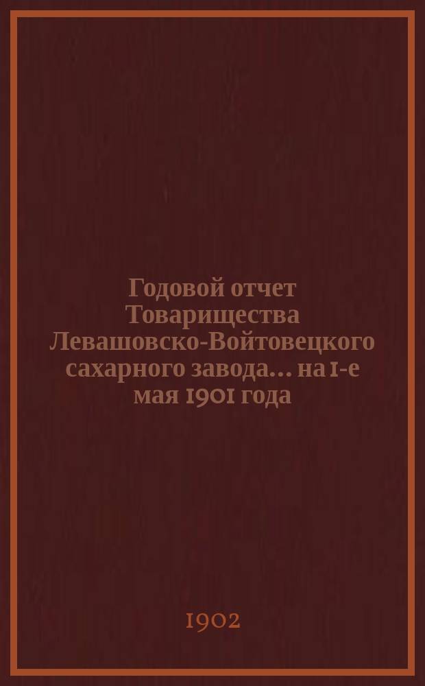 Годовой отчет Товарищества Левашовско-Войтовецкого сахарного завода... ... на 1-е мая 1901 года