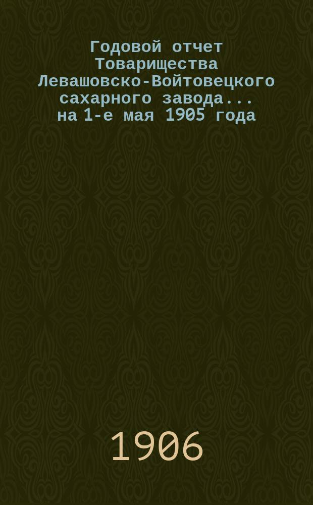 Годовой отчет Товарищества Левашовско-Войтовецкого сахарного завода... ... на 1-е мая 1905 года