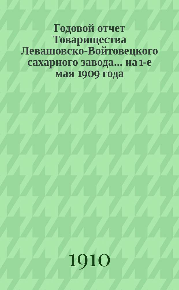 Годовой отчет Товарищества Левашовско-Войтовецкого сахарного завода... ... на 1-е мая 1909 года
