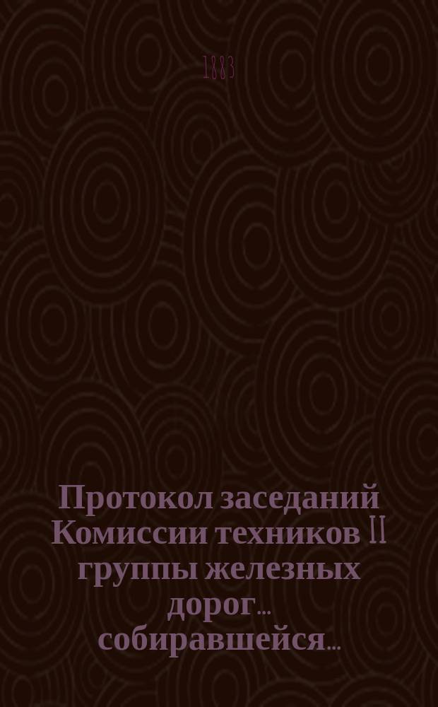 Протокол заседаний Комиссии техников II группы железных дорог... ... собиравшейся... : ... собиравшейся в Москве, в помещении Съезда 10-14 октября 1883 года