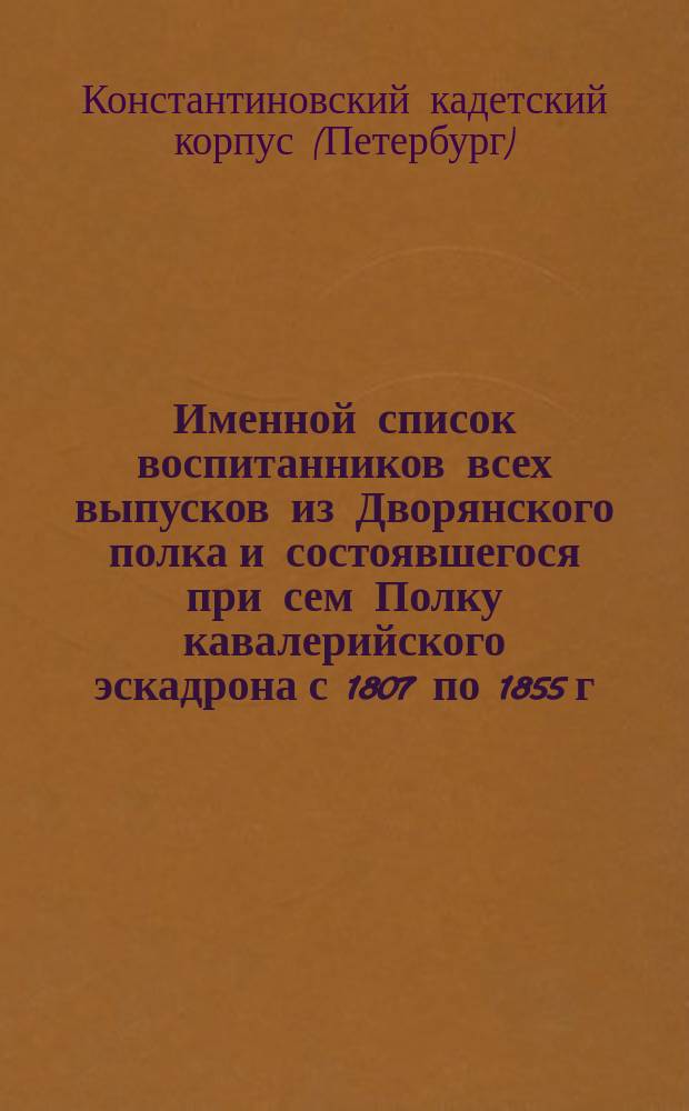 Именной список воспитанников всех выпусков из Дворянского полка и состоявшегося при сем Полку кавалерийского эскадрона с 1807 по 1855 г. и Константиновского кадетского корпуса с 1855 по 1859 год