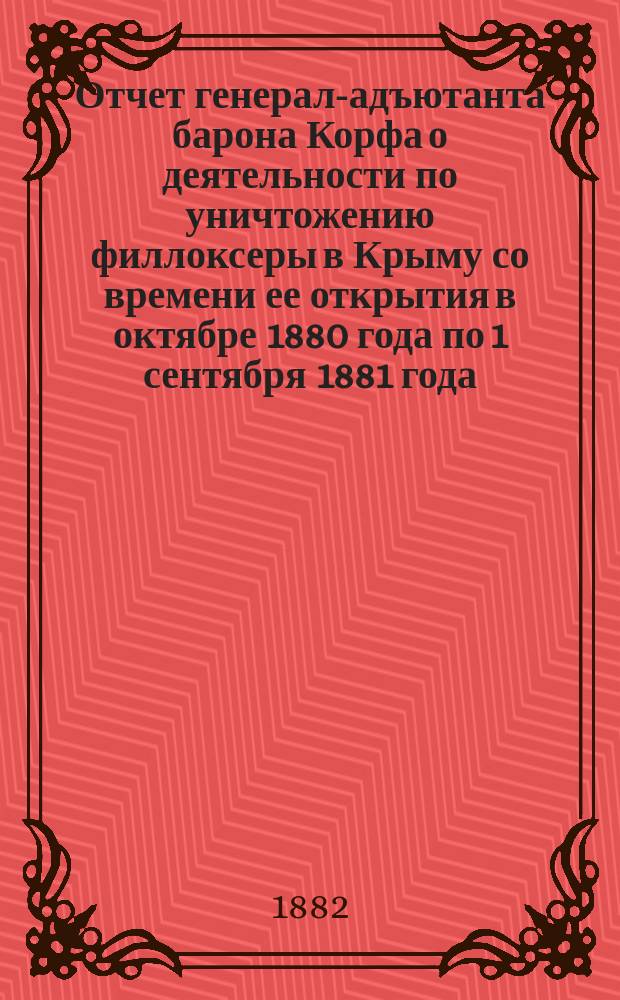 Отчет генерал-адъютанта барона Корфа о деятельности по уничтожению филлоксеры в Крыму со времени ее открытия в октябре 1880 года по 1 сентября 1881 года : С прил. и тремя карт. филлоксерных заражений во Франции, Швейцарии и в Крыму : С прил.
