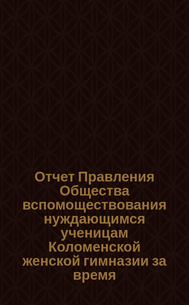Отчет Правления Общества вспомоществования нуждающимся ученицам Коломенской женской гимназии за время... ... от 1-го октября 1881 г. по 1-е октября 1882 г.