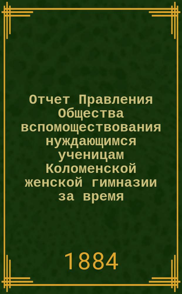 Отчет Правления Общества вспомоществования нуждающимся ученицам Коломенской женской гимназии за время... ... с 1-го октября 1883 г. по 1-е октября 1884 г.