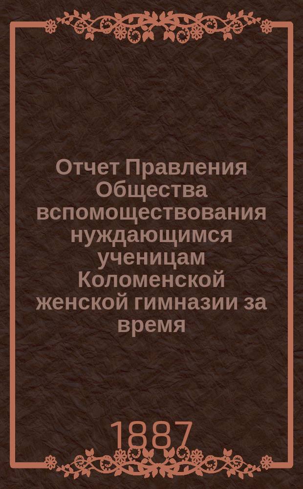 Отчет Правления Общества вспомоществования нуждающимся ученицам Коломенской женской гимназии за время... ... с 1-го октября 1886 года по 1-е октября 1887 года